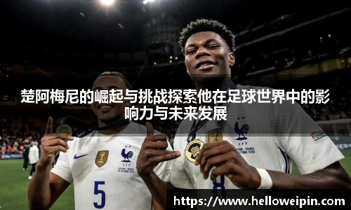 楚阿梅尼的崛起与挑战探索他在足球世界中的影响力与未来发展